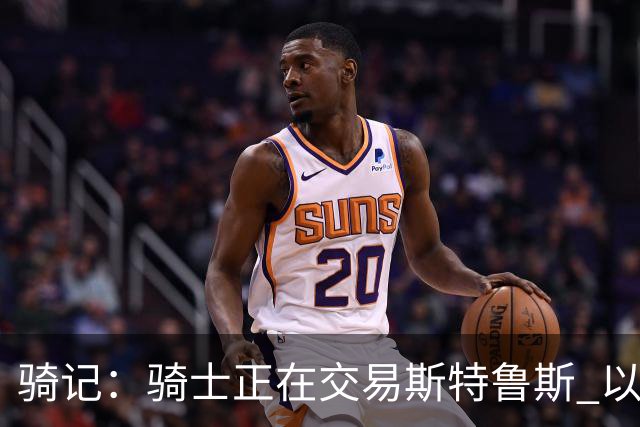 骑记：骑士正在交易斯特鲁斯 以便为詹姆斯提供1500万全额中产